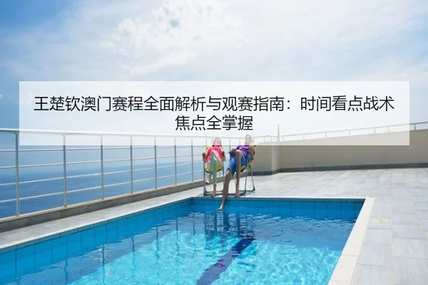 王楚钦澳门赛程全面解析与观赛指南：时间看点战术焦点全掌握
