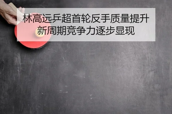 林高远乒超首轮反手质量提升 新周期竞争力逐步显现