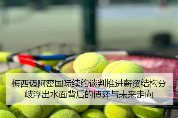 梅西迈阿密国际续约谈判推进薪资结构分歧浮出水面背后的博弈与未来走向
