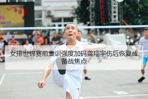女排世锦赛前集训强度加码龚翔宇伤后恢复成备战焦点