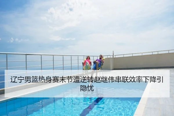 辽宁男篮热身赛末节遭逆转赵继伟串联效率下降引隐忧