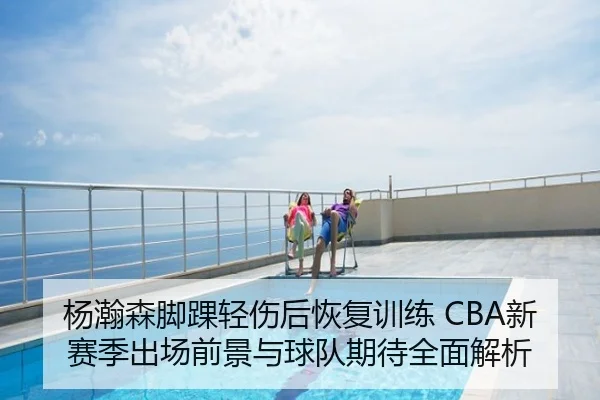杨瀚森脚踝轻伤后恢复训练 CBA新赛季出场前景与球队期待全面解析