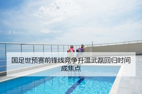 国足世预赛前锋线竞争升温武磊回归时间成焦点