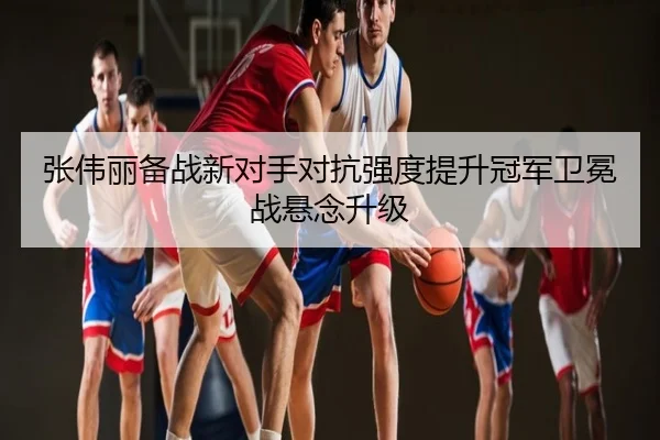 张伟丽备战新对手对抗强度提升冠军卫冕战悬念升级