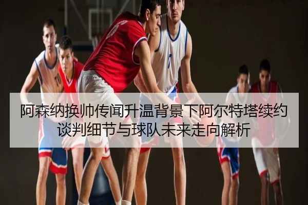 阿森纳换帅传闻升温背景下阿尔特塔续约谈判细节与球队未来走向解析