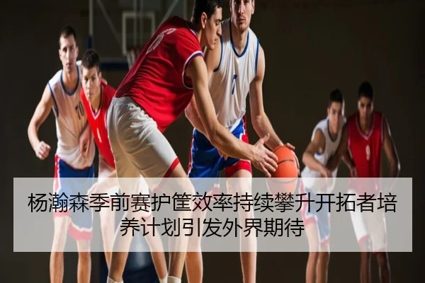 杨瀚森季前赛护筐效率持续攀升开拓者培养计划引发外界期待